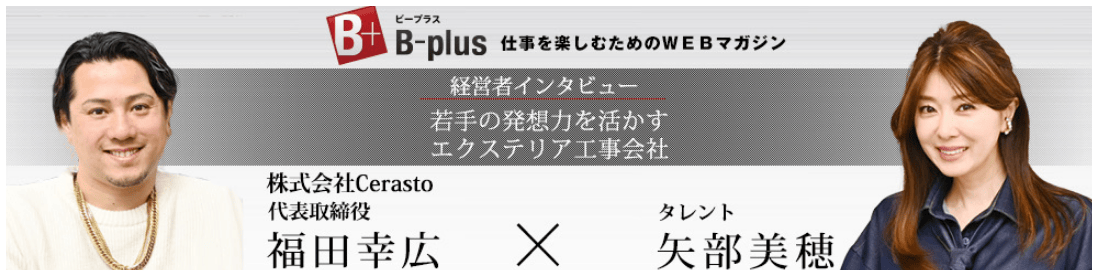 B-plus(ビープラス) 仕事を楽しむためのWEBマガジン 経営者インタビュー 若手の発想力を活かす エクステリア工事会社 株式会社Cerasuto 代表取締役 福田幸広 × タレント 矢部美穂